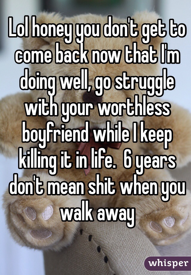 Lol honey you don't get to come back now that I'm doing well, go struggle with your worthless boyfriend while I keep killing it in life.  6 years don't mean shit when you walk away