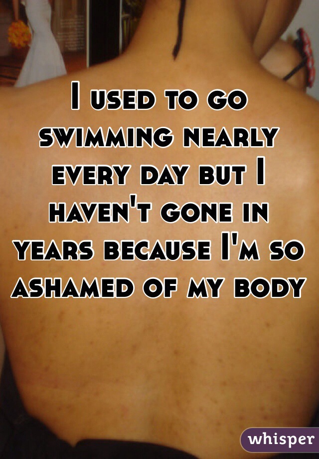 I used to go swimming nearly every day but I haven't gone in years because I'm so ashamed of my body