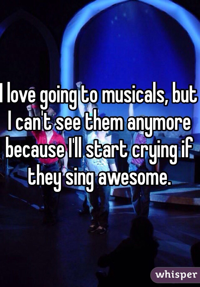 I love going to musicals, but I can't see them anymore because I'll start crying if they sing awesome. 