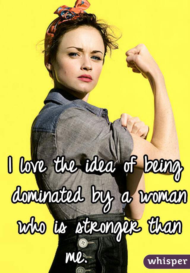 I love the idea of being dominated by a woman who is stronger than me.     