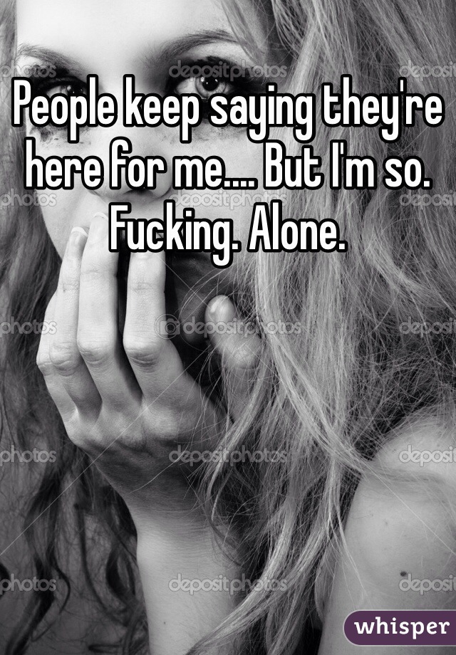 People keep saying they're here for me.... But I'm so. Fucking. Alone. 