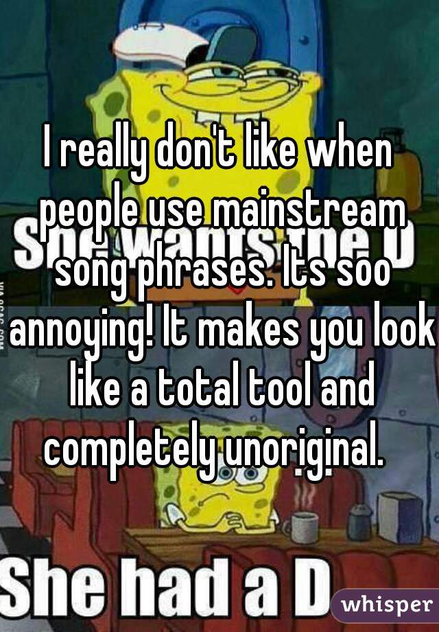 I really don't like when people use mainstream song phrases. Its soo annoying! It makes you look like a total tool and completely unoriginal.  