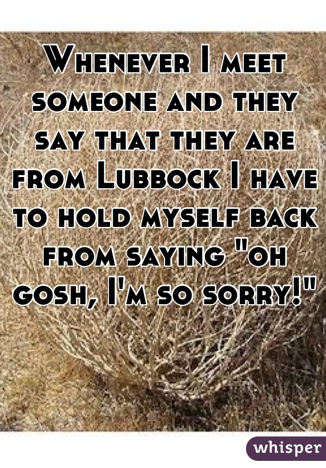 Whenever I meet someone and they say that they are from Lubbock I have to hold myself back from saying "oh gosh, I'm so sorry!"