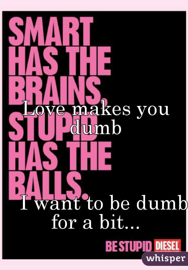 Love makes you dumb 
   

                                                                  
   I want to be dumb for a bit... 