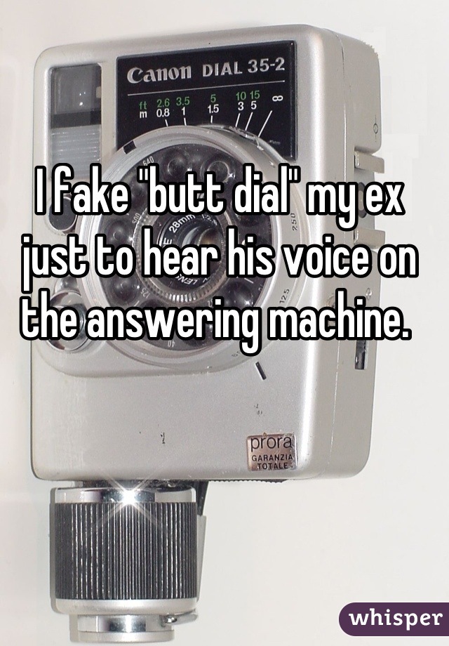 I fake "butt dial" my ex just to hear his voice on the answering machine. 