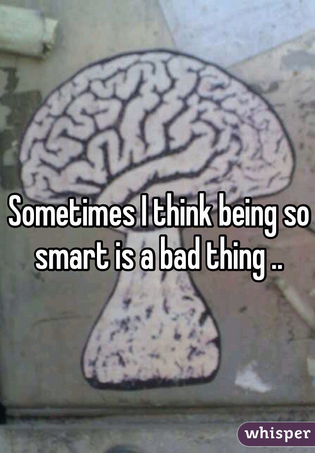 Sometimes I think being so smart is a bad thing .. 