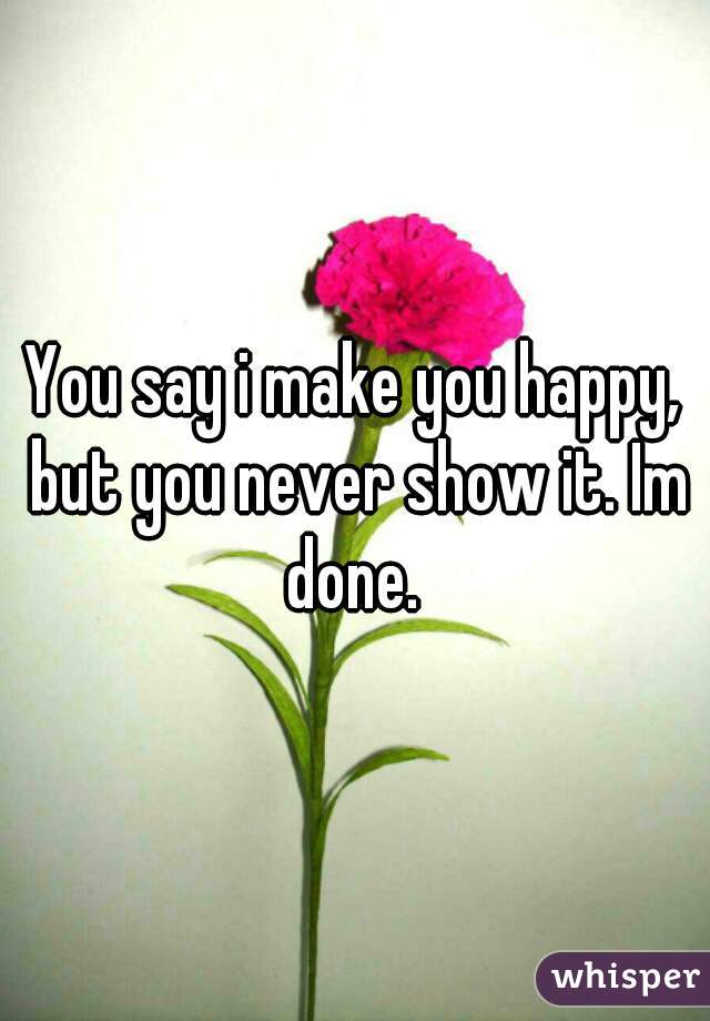 You say i make you happy, but you never show it. Im done. 