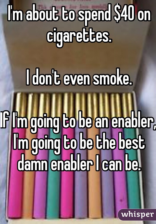 I'm about to spend $40 on cigarettes. 

I don't even smoke.

If I'm going to be an enabler, I'm going to be the best damn enabler I can be.