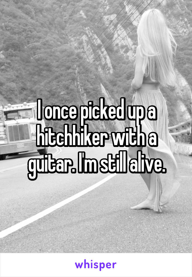 I once picked up a hitchhiker with a guitar. I'm still alive.