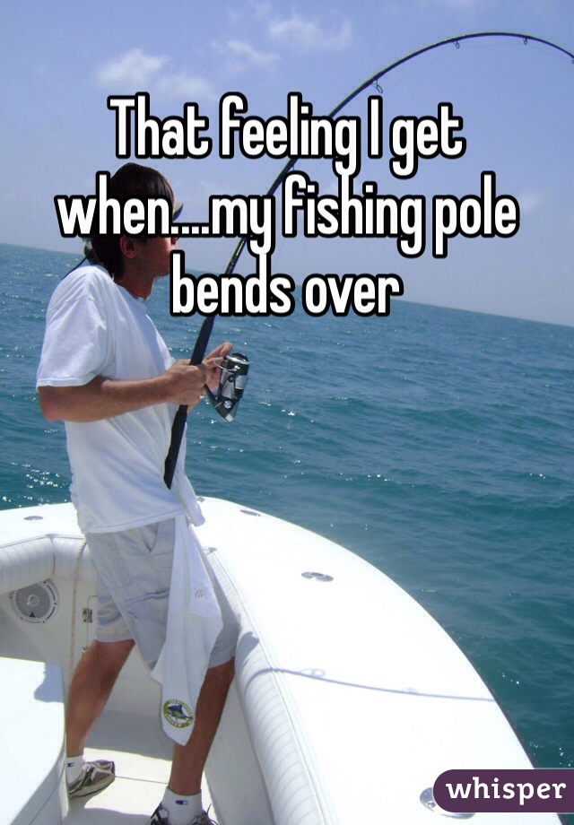 That feeling I get when....my fishing pole bends over 