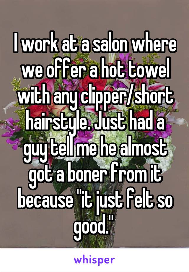 I work at a salon where we offer a hot towel with any clipper/short hairstyle. Just had a guy tell me he almost got a boner from it because "it just felt so good." 
