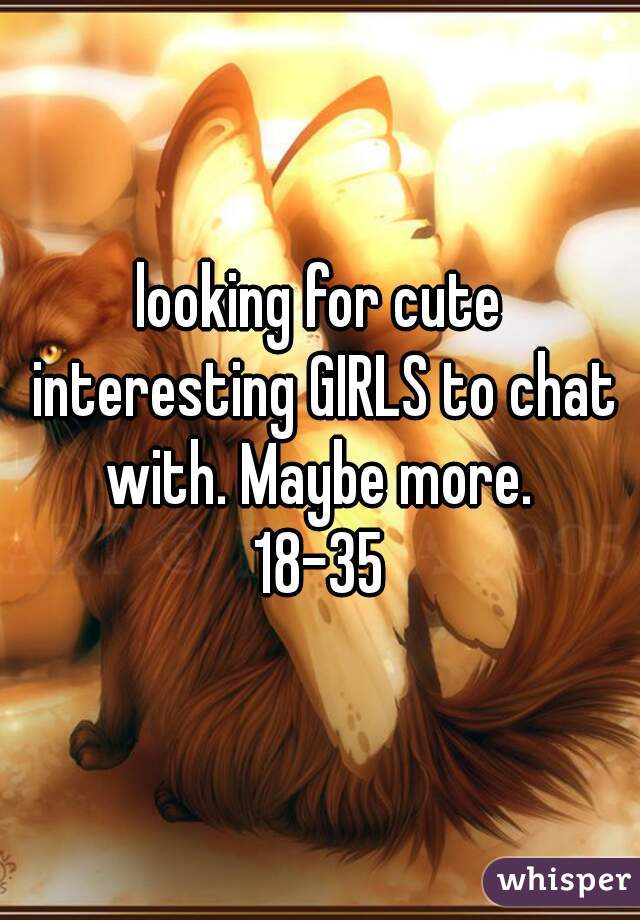 looking for cute interesting GIRLS to chat with. Maybe more. 
18-35