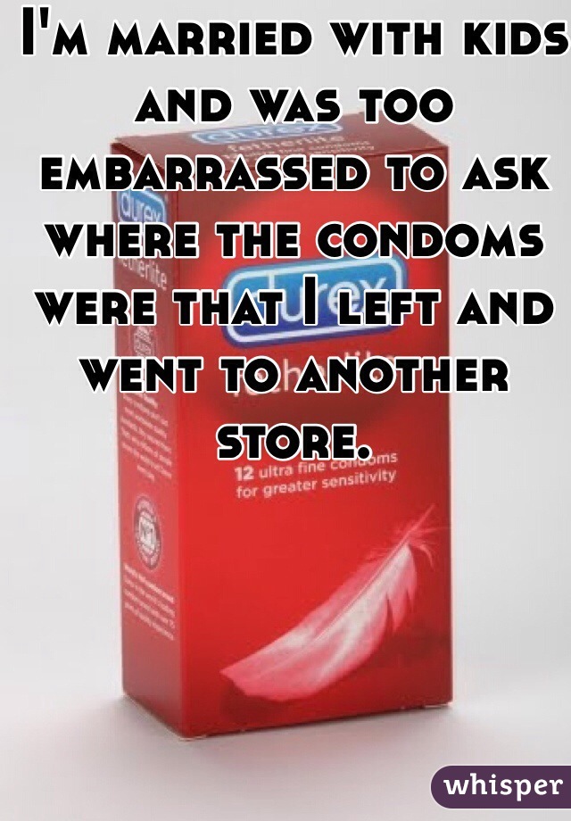 I'm married with kids and was too embarrassed to ask where the condoms were that I left and went to another store.