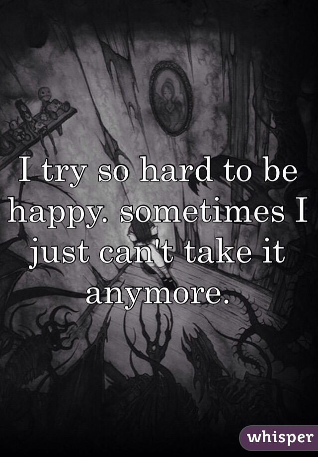 I try so hard to be happy. sometimes I just can't take it anymore. 