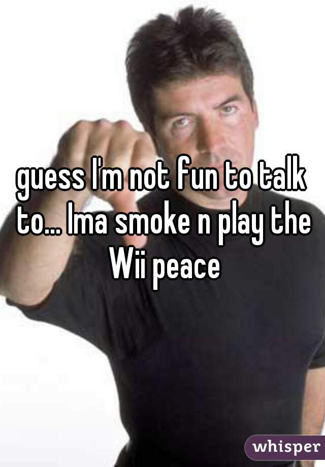 guess I'm not fun to talk to... Ima smoke n play the Wii peace