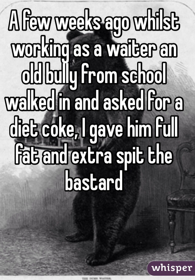 A few weeks ago whilst working as a waiter an old bully from school walked in and asked for a diet coke, I gave him full fat and extra spit the bastard 