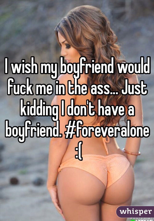 I wish my boyfriend would fuck me in the ass... Just kidding I don't have a boyfriend. #foreveralone
 :(