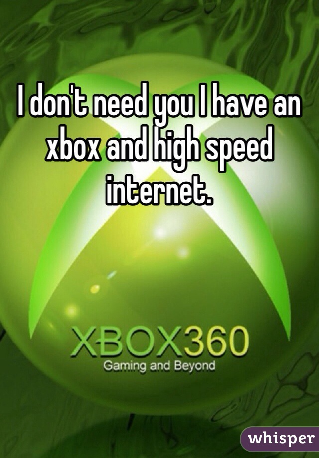 I don't need you I have an xbox and high speed internet. 