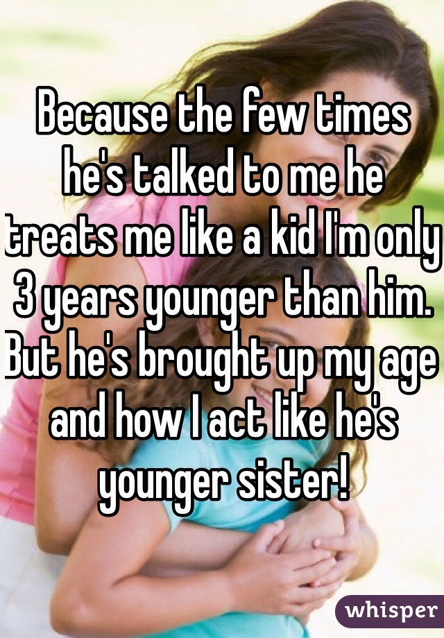 Because the few times he's talked to me he treats me like a kid I'm only 3 years younger than him. But he's brought up my age and how I act like he's younger sister! 