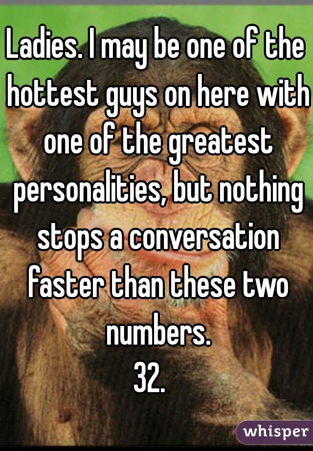 Ladies. I may be one of the hottest guys on here with one of the greatest personalities, but nothing stops a conversation faster than these two numbers.

 32.   