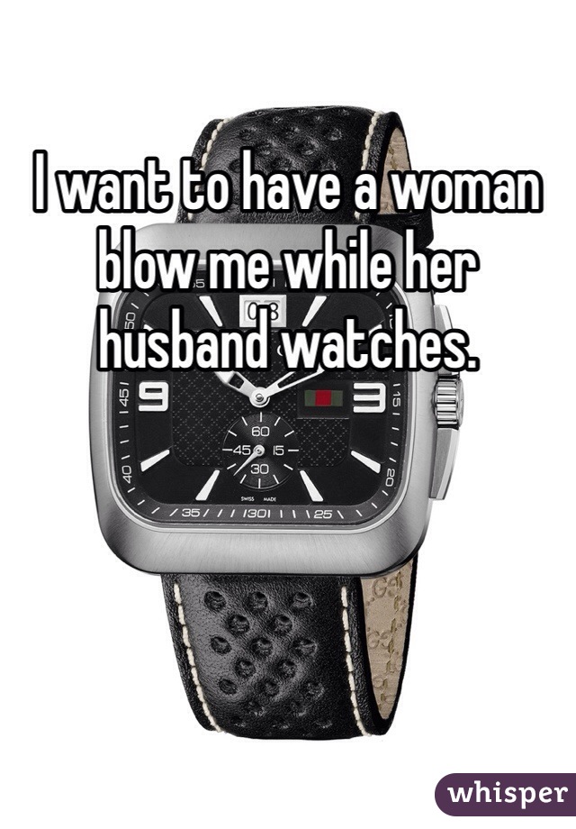 I want to have a woman blow me while her husband watches.