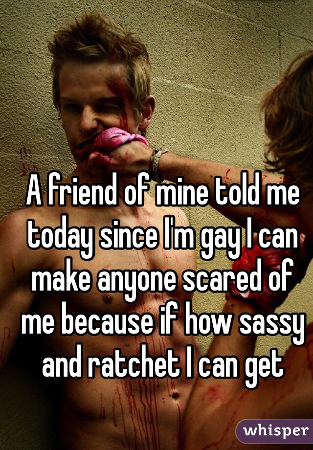 A friend of mine told me today since I'm gay I can make anyone scared of me because if how sassy and ratchet I can get