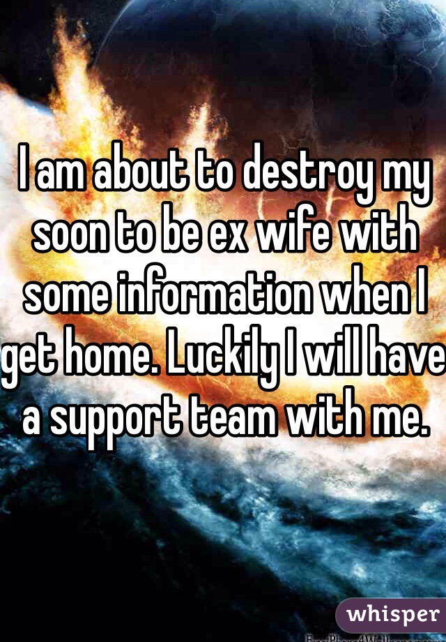 I am about to destroy my soon to be ex wife with some information when I get home. Luckily I will have a support team with me. 