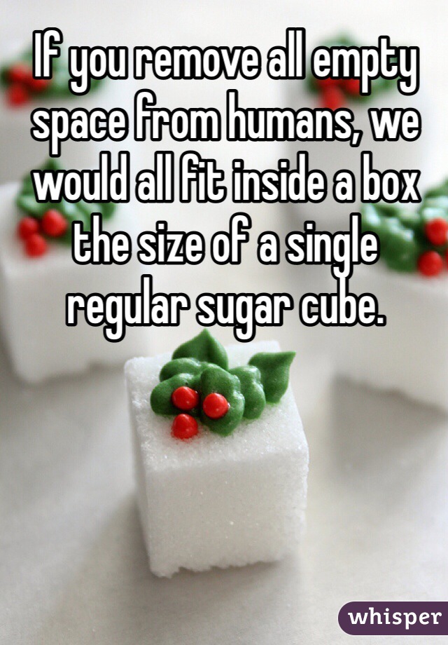 If you remove all empty space from humans, we would all fit inside a box the size of a single regular sugar cube. 