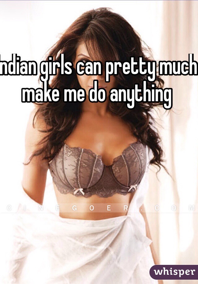 Indian girls can pretty much make me do anything 