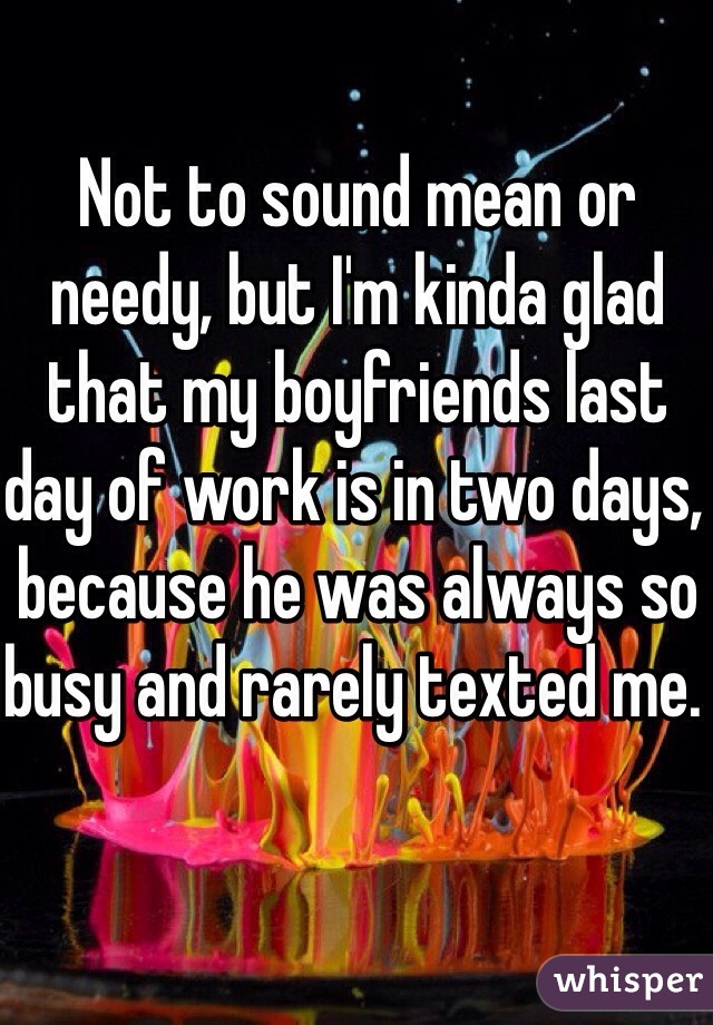 Not to sound mean or needy, but I'm kinda glad that my boyfriends last day of work is in two days, because he was always so busy and rarely texted me. 