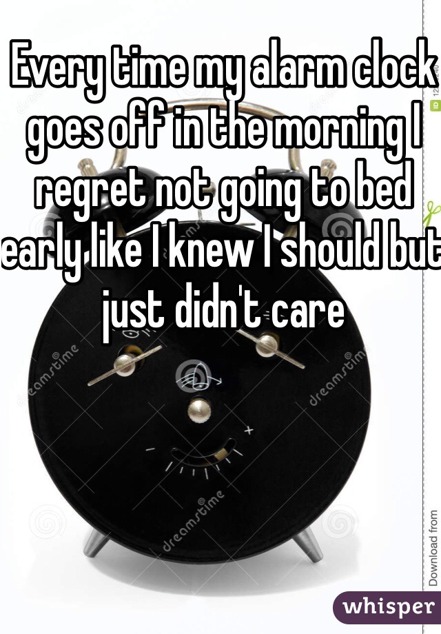 Every time my alarm clock goes off in the morning I regret not going to bed early like I knew I should but just didn't care 