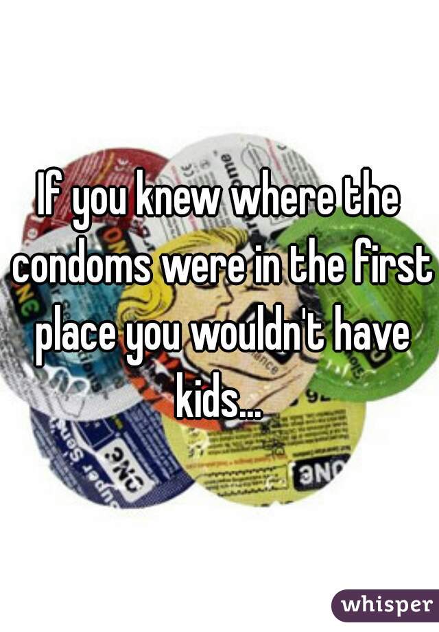 If you knew where the condoms were in the first place you wouldn't have kids... 