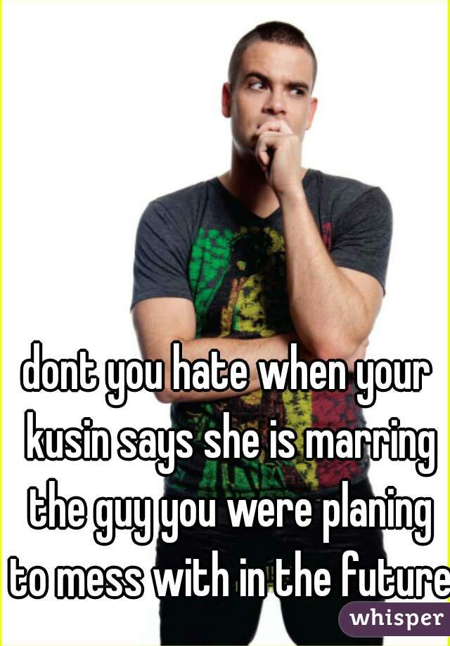 dont you hate when your kusin says she is marring the guy you were planing to mess with in the future