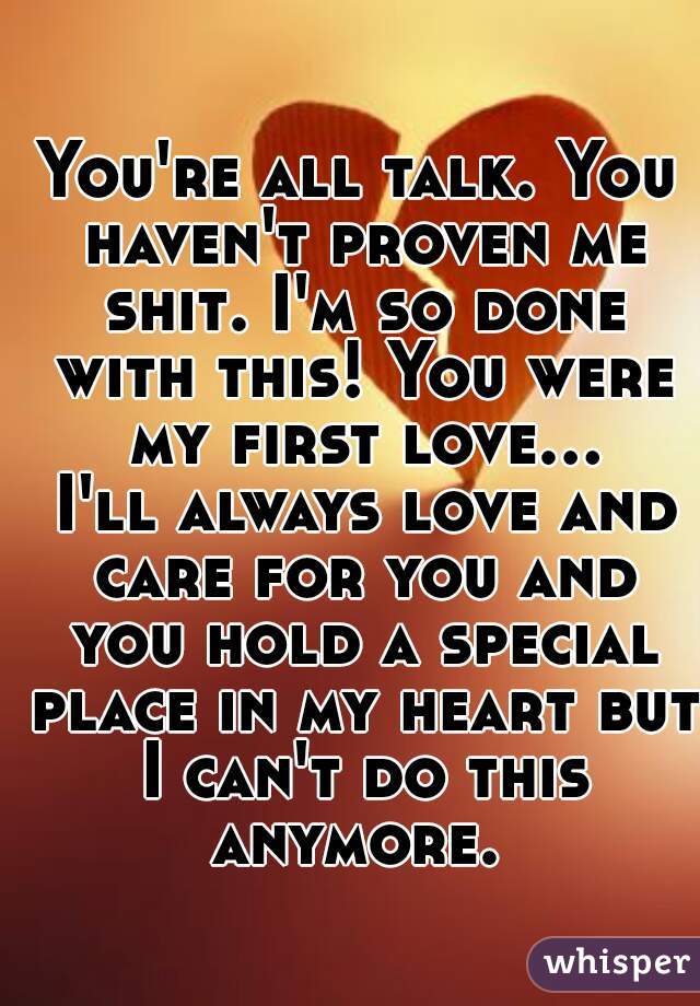 You're all talk. You haven't proven me shit. I'm so done with this! You were my first love... I'll always love and care for you and you hold a special place in my heart but I can't do this anymore. 