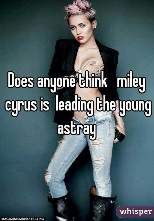 Does anyone think   miley cyrus is  leading the young astray 