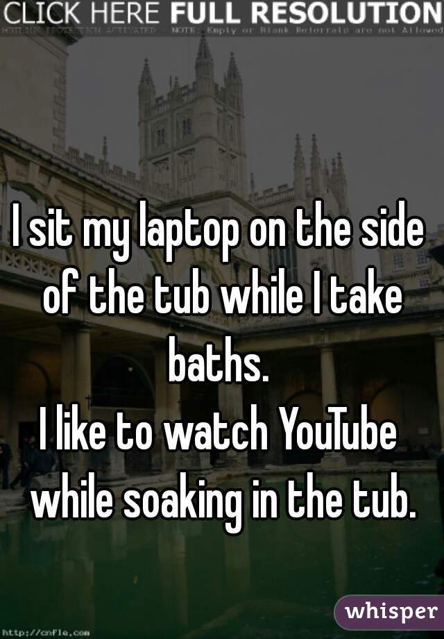 I sit my laptop on the side of the tub while I take baths. 
I like to watch YouTube while soaking in the tub.