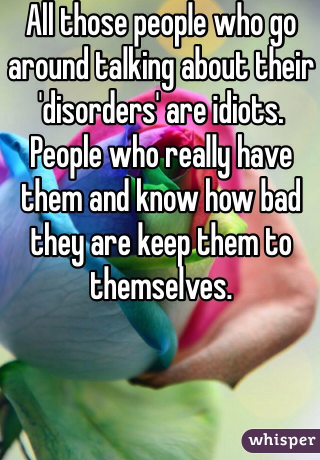 All those people who go around talking about their 'disorders' are idiots. People who really have them and know how bad they are keep them to themselves.