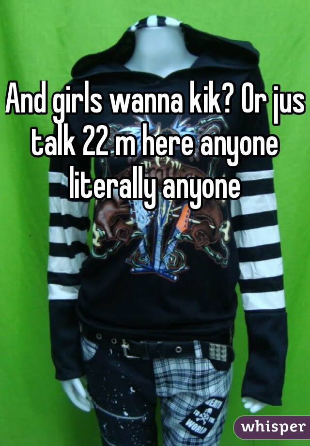 And girls wanna kik? Or jus talk 22 m here anyone literally anyone