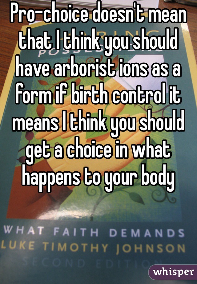 Pro-choice doesn't mean that I think you should have arborist ions as a form if birth control it means I think you should get a choice in what happens to your body 