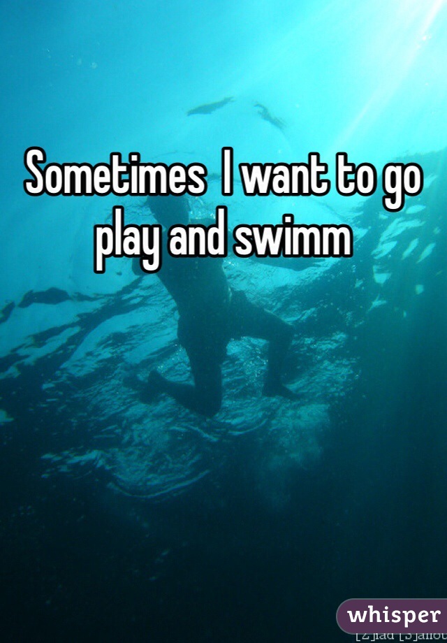 Sometimes  I want to go play and swimm 