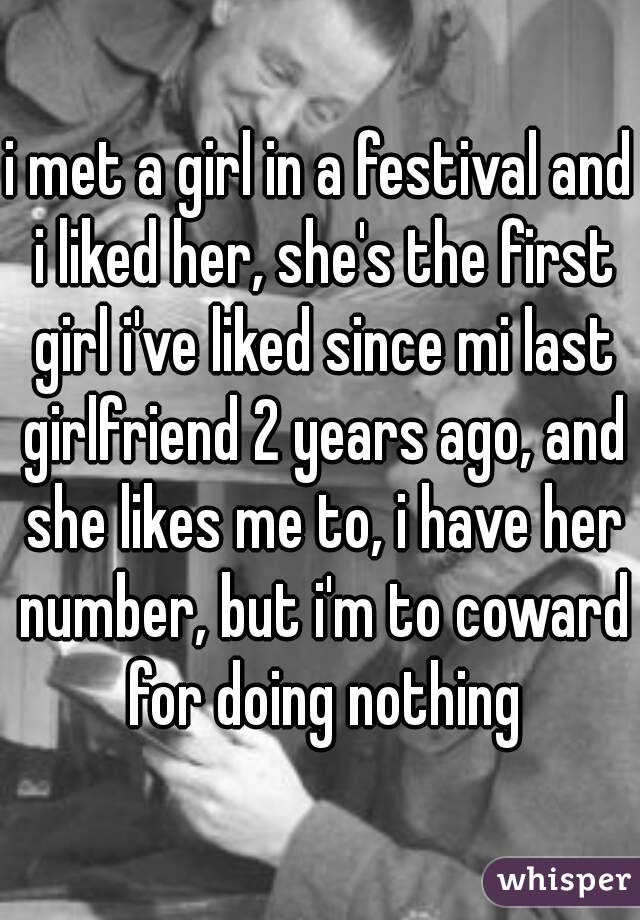 i met a girl in a festival and i liked her, she's the first girl i've liked since mi last girlfriend 2 years ago, and she likes me to, i have her number, but i'm to coward for doing nothing