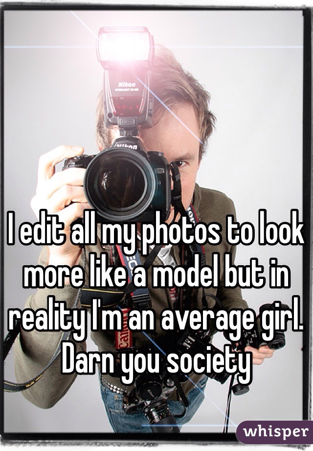 I edit all my photos to look more like a model but in reality I'm an average girl. Darn you society