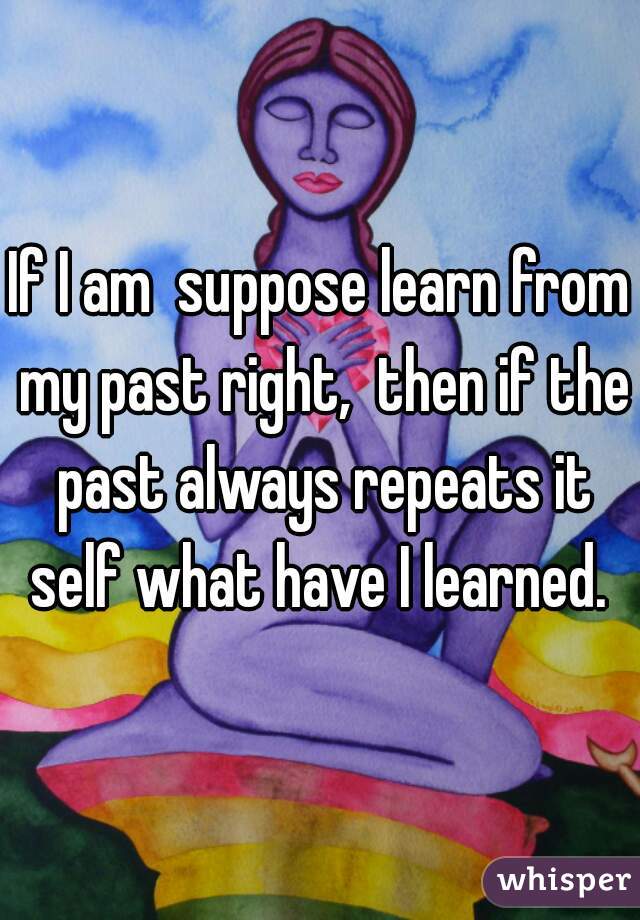 If I am  suppose learn from my past right,  then if the past always repeats it self what have I learned. 