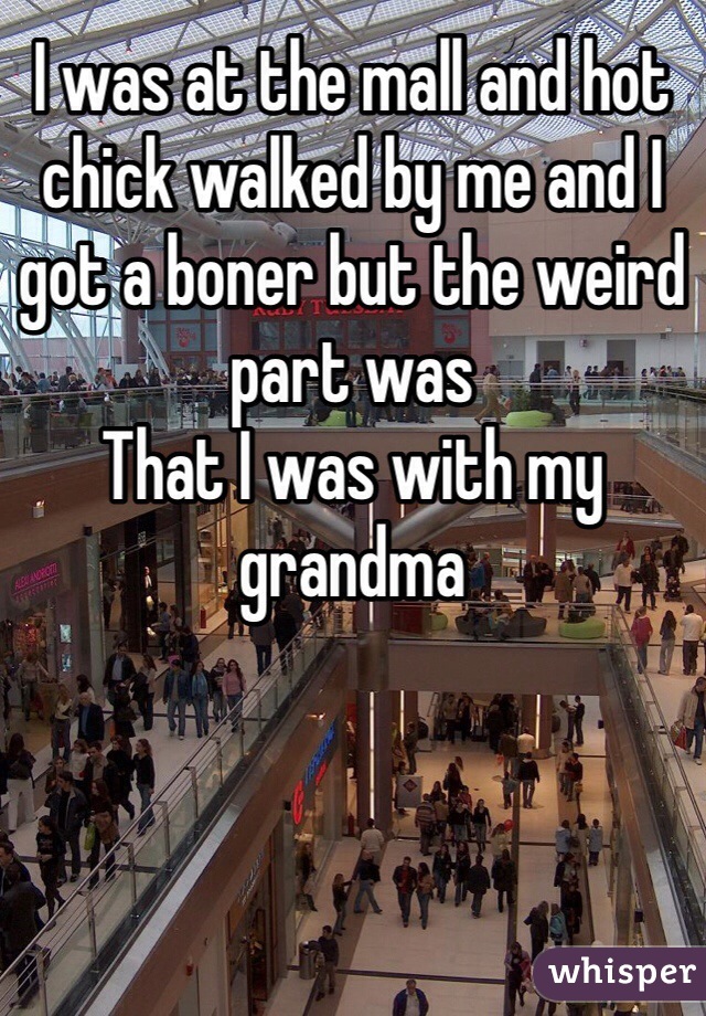 I was at the mall and hot chick walked by me and I got a boner but the weird part was
That I was with my grandma