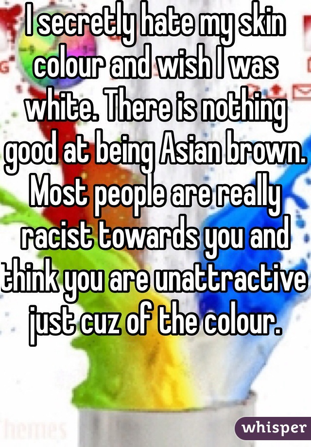 I secretly hate my skin colour and wish I was white. There is nothing good at being Asian brown. Most people are really racist towards you and think you are unattractive just cuz of the colour.