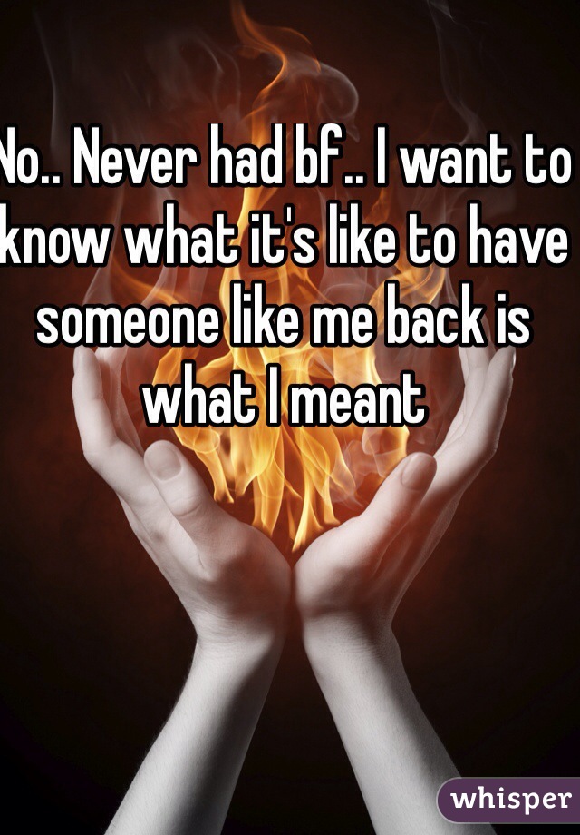 No.. Never had bf.. I want to know what it's like to have someone like me back is what I meant