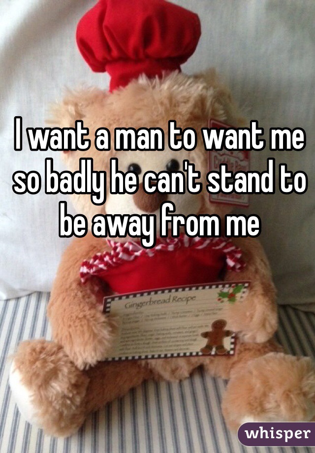 I want a man to want me so badly he can't stand to be away from me