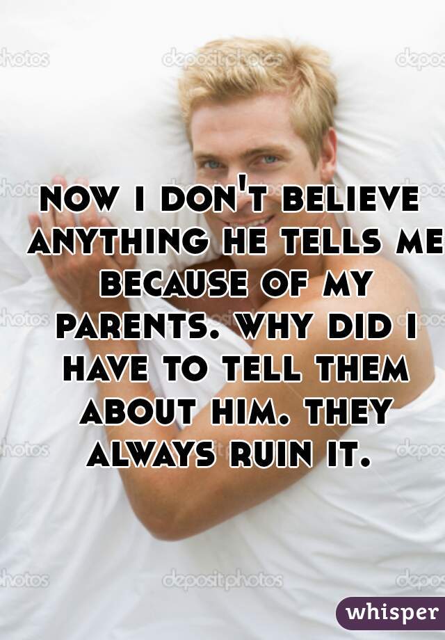 now i don't believe anything he tells me because of my parents. why did i have to tell them about him. they always ruin it. 