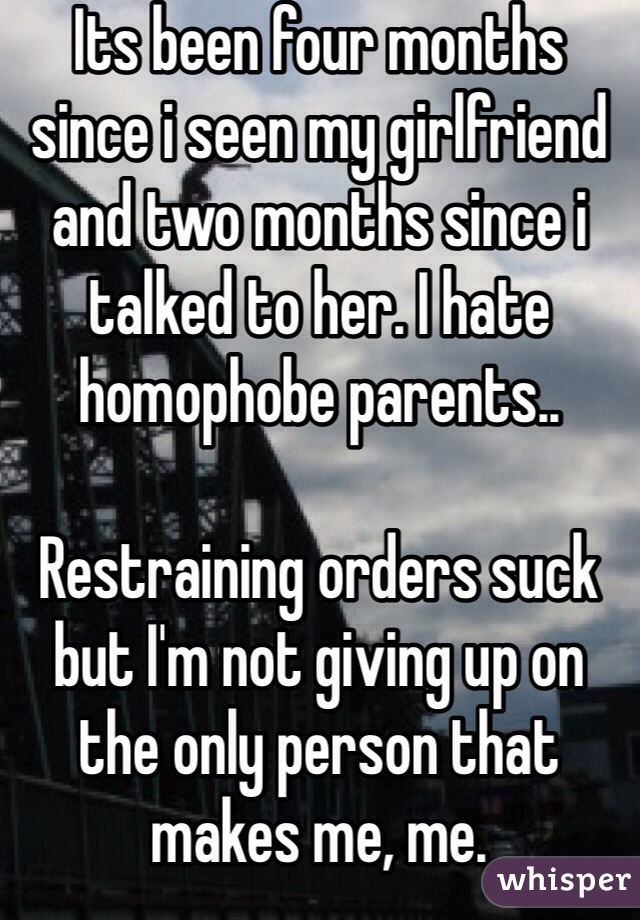 Its been four months since i seen my girlfriend and two months since i talked to her. I hate homophobe parents.. 

Restraining orders suck but I'm not giving up on the only person that makes me, me. 