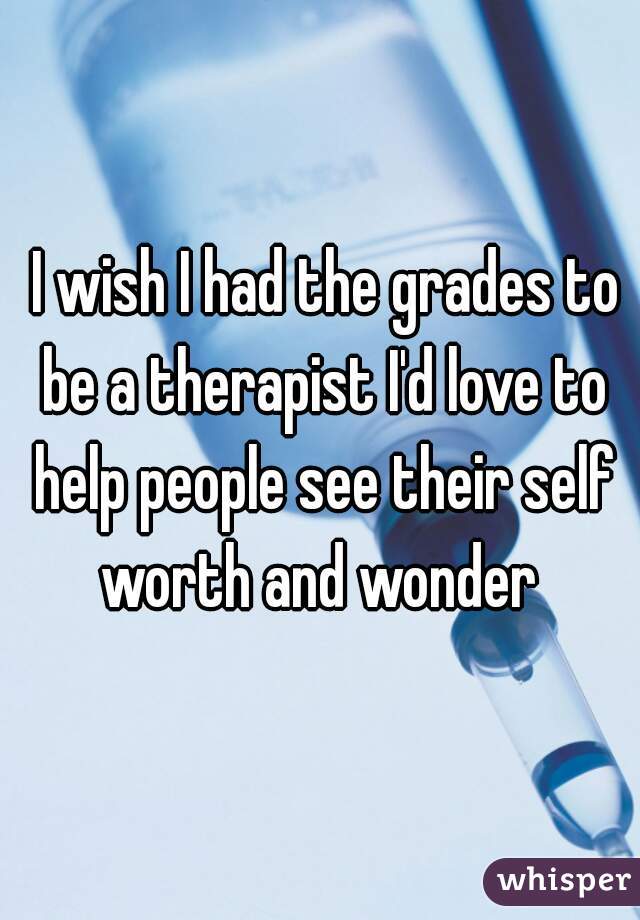  I wish I had the grades to be a therapist I'd love to help people see their self worth and wonder 